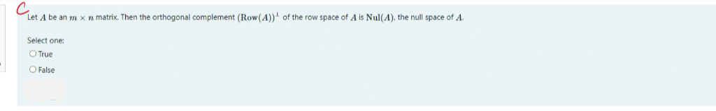 C.
Let A be an m x n matrix. Then the orthogonal complement (Row (A)) of the row space of A is Nul(A), the null space of A.
Select one:
O True
O False