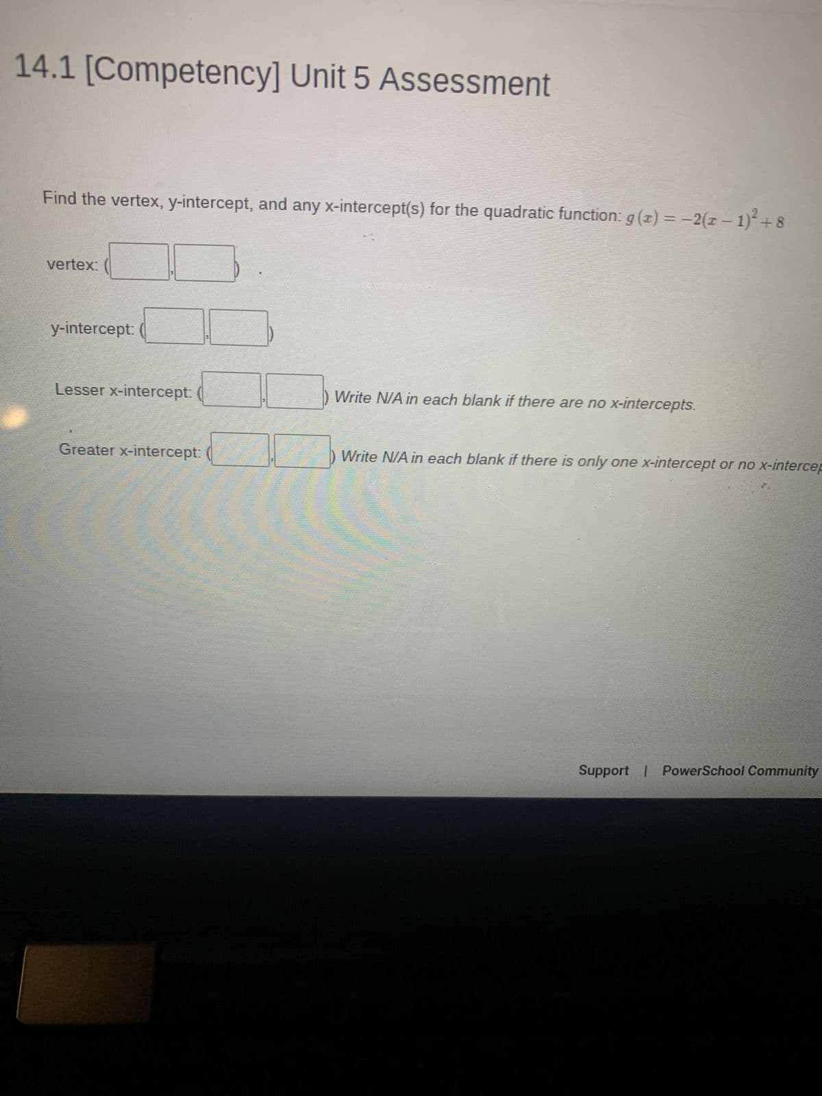 14.1 [Competency] Unit 5 Assessment
Find the vertex, y-intercept, and any x-intercept(s) for the quadratic function: g(x) = −2(x − 1)² + 8
vertex:
y-intercept:
Lesser x-intercept:
Write N/A in each blank if there are no x-intercepts.
Greater x-intercept:
Write N/A in each blank if there is only one x-intercept or no x-intercep
Support | PowerSchool Community