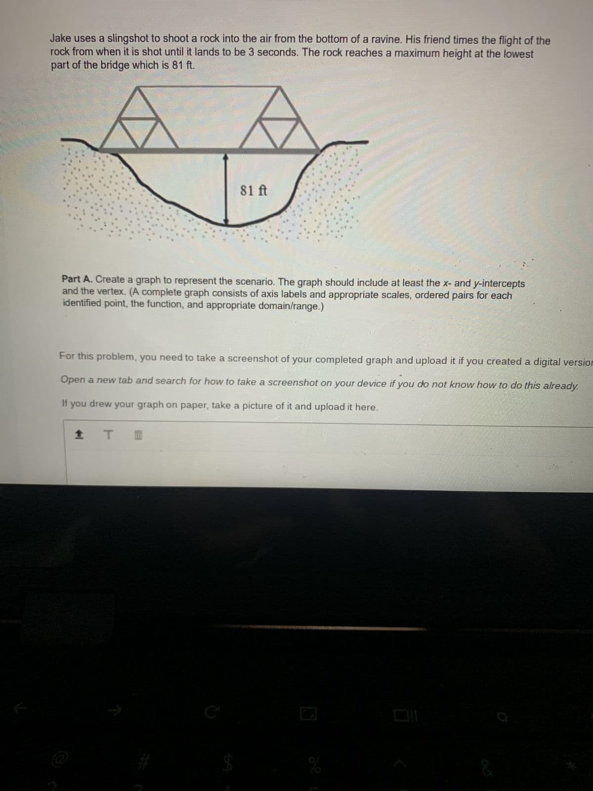 Jake uses a slingshot to shoot a rock into the air from the bottom of a ravine. His friend times the flight of the
rock from when it is shot until it lands to be 3 seconds. The rock reaches a maximum height at the lowest
part of the bridge which is 81 ft.
81 ft
Part A. Create a graph to represent the scenario. The graph should include at least the x- and y-intercepts
and the vertex. (A complete graph consists of axis labels and appropriate scales, ordered pairs for each
identified point, the function, and appropriate domain/range.)
For this problem, you need to take a screenshot of your completed graph and upload it if you created a digital version
Open a new tab and search for how to take a screenshot on your device if you do not know how to do this already.
If you drew your graph on paper, take a picture of it and upload it here.
1 T
T
%
&