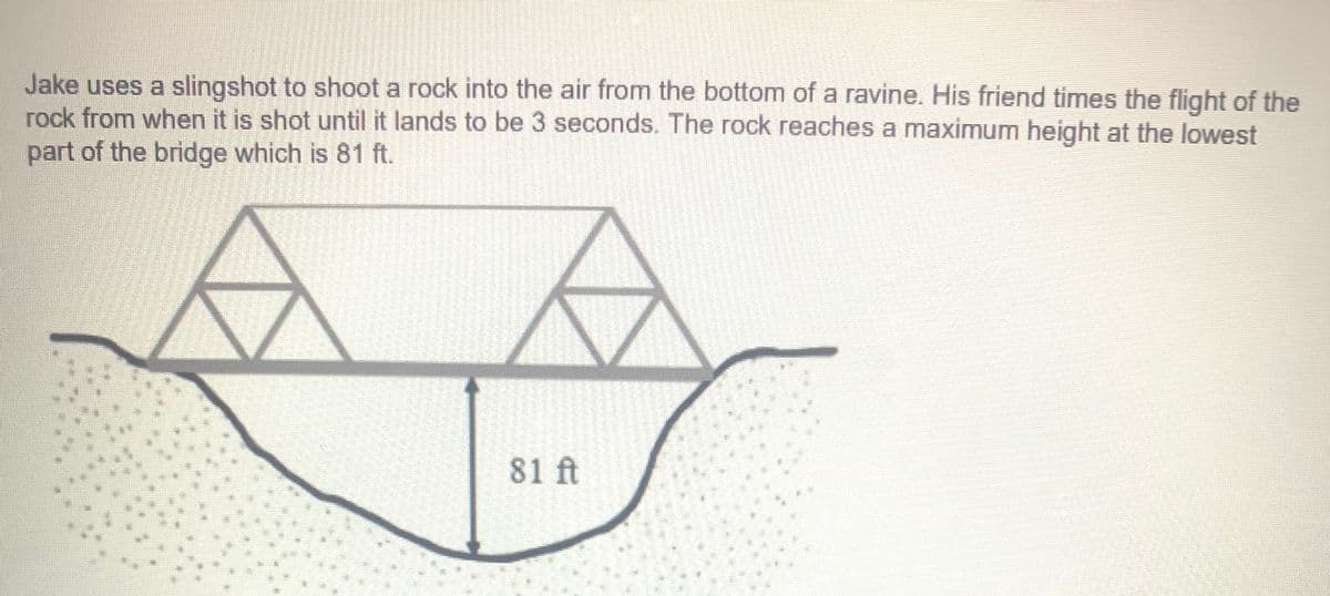 Jake uses a slingshot to shoot a rock into the air from the bottom of a ravine. His friend times the flight of the
rock from when it is shot until it lands to be 3 seconds. The rock reaches a maximum height at the lowest
part of the bridge which is 81 ft.
81 ft