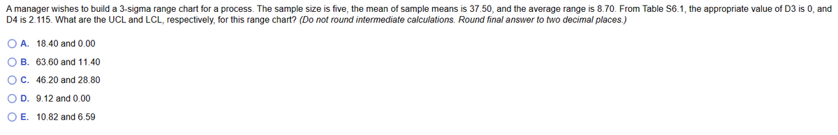 A manager wishes to build a 3-sigma range chart for a process. The sample size is five, the mean of sample means is 37.50, and the average range is 8.70. From Table S6.1, the appropriate value of D3 is 0, and
D4 is 2.115. What are the UCL and LCL, respectively, for this range chart? (Do not round intermediate calculations. Round final answer to two decimal places.)
A. 18.40 and 0.00
OB. 63.60 and 11.40
OC. 46.20 and 28.80
O D. 9.12 and 0.00
O E. 10.82 and 6.59