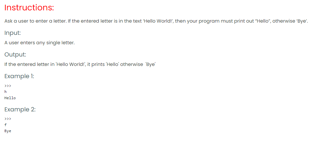 Instructions:
Ask a user to enter a letter. If the entered letter is in the text 'Hello World!', then your program must print out "Hello“, otherwise 'Bye'.
Input:
A user enters any single letter.
Output:
If the entered letter in 'Hello World!', it prints 'Hello' otherwise 'Bye'
Example 1:
>>>
h
Hello
Example 2:
>>>
f
Bye
