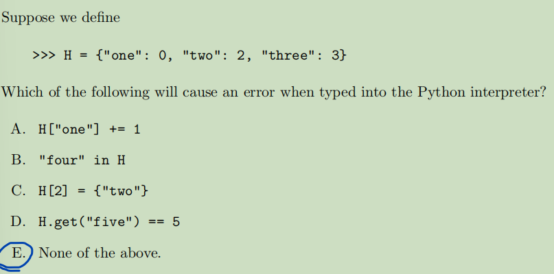 Suppose we define
>>> H = {"one": 0, "two": 2, "three": 3}
Which of the following will cause an error when typed into the Python interpreter?
A. H["one"] += 1
B. "four" in H
C. H[2] = {"two"}
D. H.get("five") == 5
E. None of the above.