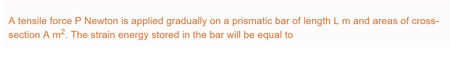 A tensile force P Newton is applied gradually on a prismatic bar of length L m and areas of cross-
section A m². The strain energy stored in the bar will be equal to