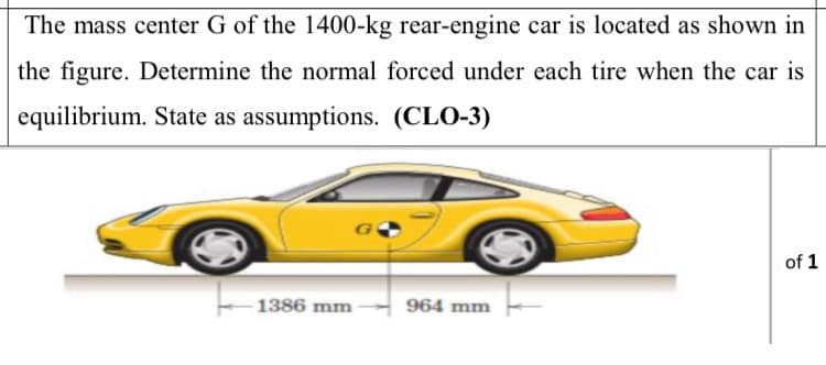 The mass center G of the 1400-kg rear-engine car is located as shown in
the figure. Determine the normal forced under each tire when the car is
equilibrium. State as assumptions. (CLO-3)
of 1
1386 mm
964 mm
