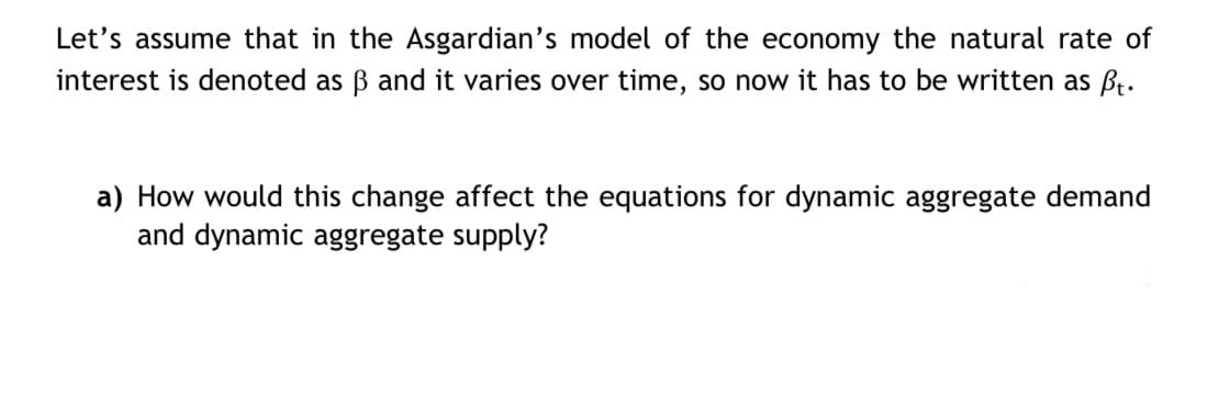 Let's assume that in the Asgardian's model of the economy the natural rate of
interest is denoted as ẞ and it varies over time, so now it has to be written as ft.
a) How would this change affect the equations for dynamic aggregate demand
and dynamic aggregate supply?