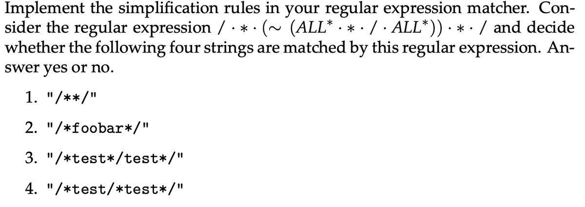 Implement the simplification rules in your regular expression matcher. Con-
sider the regular expression / · * · (~ (ALL* · * · / · ALL*)) · * · / and decide
whether the following four strings are matched by this regular expression. An-
swer yes or no.
1. "/**/"
2. "/*foobar*/"
3. "/*test*/test*/"
4. "/*test/*test*/"