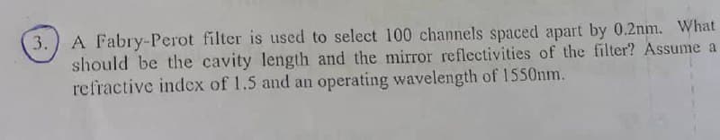 A Fabry-Perot filter is used to select 100 channels spaced apart by 0.2nm. What
should be the cavity length and the mirror reflectivities of the filter? Assume a
refractive index of 1.5 and an operating wavelength of 1550nm.
3.
