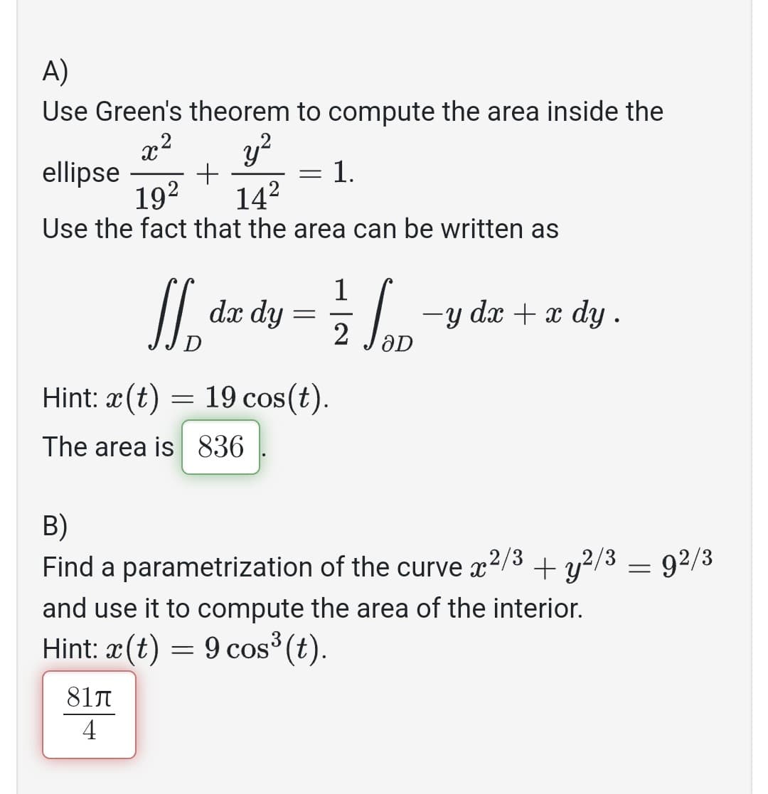 A)
Use Green's theorem to compute the area inside the
2:2 y²
ellipse +
19² 14²
Use the fact that the area can be written as
= 1.
-
1
ff, dx dy = //p
2
aD
Hint: x(t) = 19 cos(t).
The area is 836
81л
4
−y dx + x dy .
B)
Find a parametrization of the curve 2/3 + y2/3 = 92/3
x
and use it to compute the area of the interior.
Hint: x(t) = 9 cos³ (t).