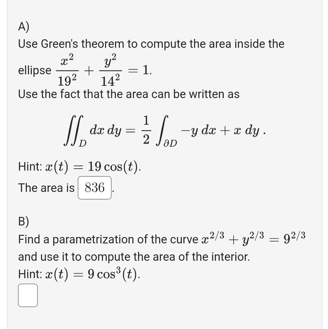 A)
Use Green's theorem to compute the area inside the
x² y²
ellipse +
19² 14²
Use the fact that the area can be written as
= 1.
=
If, dx dy = 2/1/20 −y dx + x dy.
ƏD
Hint: x(t) = 19 cos(t).
The area is 836
B)
Find a parametrization of the curve 2/3 + y2/3
and use it to compute the area of the interior.
Hint: x(t) = 9 cos³ (t).
=
92/3