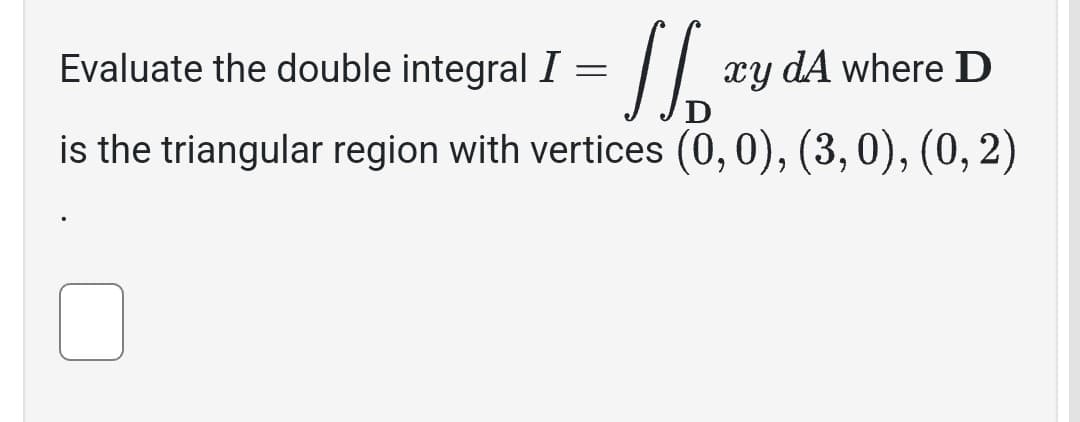 = // ₂²
is the triangular region with vertices (0, 0), (3, 0), (0, 2)
Evaluate the double integral I =
xy dA where D