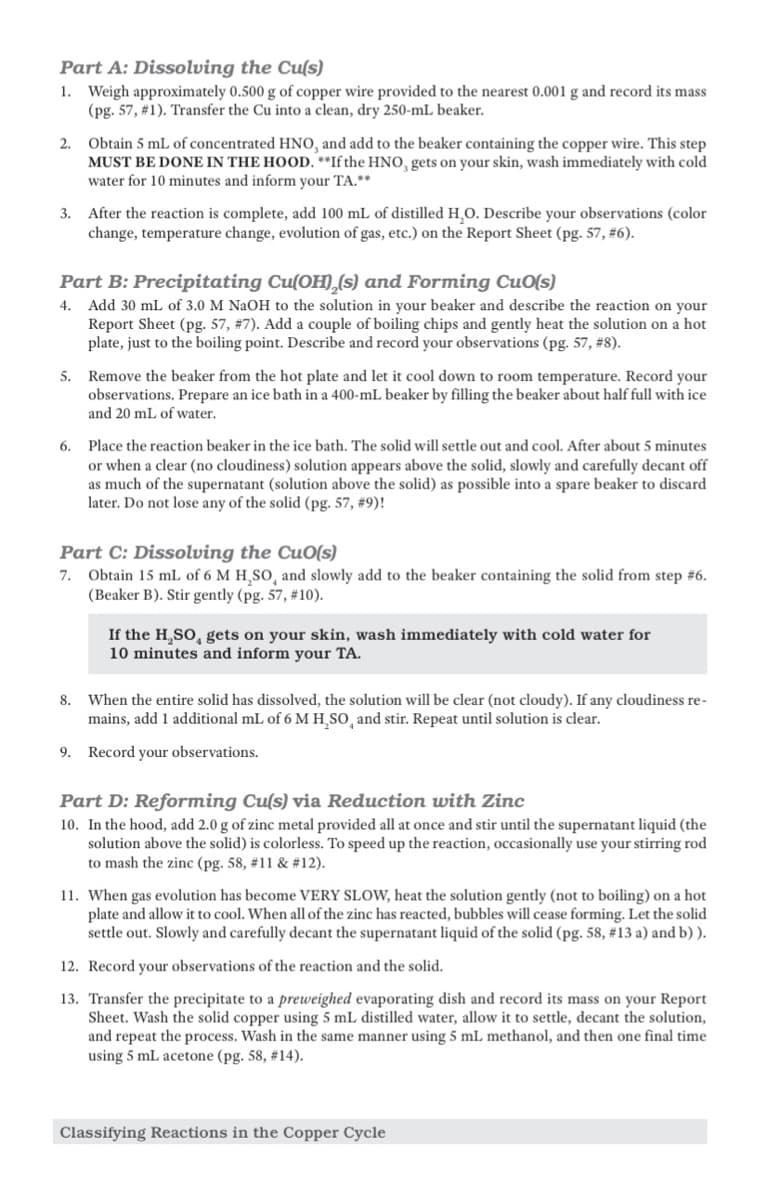 Part A: Dissolving the Cu(s)
1. Weigh approximately 0.500 g of copper wire provided to the nearest 0.001 g and record its mass
(pg. 57, #1). Transfer the Cu into a clean, dry 250-ml beaker.
2. Obtain 5 mL of concentrated HNO, and add to the beaker containing the copper wire. This step
MUST BE DONE IN THE HOOD. **If the HNO, gets on your skin, wash immediately with cold
water for 10 minutes and inform your TA.**
3. After the reaction is complete, add 100 mL of distilled H₂O. Describe your observations (color
change, temperature change, evolution of gas, etc.) on the Report Sheet (pg. 57, #6).
Part B: Precipitating Cu(OH),(s) and Forming Cuo(s)
4. Add 30 mL of 3.0 M NaOH to the solution in your beaker and describe the reaction on your
Report Sheet (pg. 57, # 7). Add a couple of boiling chips and gently heat the solution on a hot
plate, just to the boiling point. Describe and record your observations (pg. 57, #8).
5. Remove the beaker from the hot plate and let it cool down to room temperature. Record your
observations. Prepare an ice bath in a 400-mL beaker by filling the beaker about half full with ice
and 20 mL of water.
6. Place the reaction beaker in the ice bath. The solid will settle out and cool. After about 5 minutes
or when a clear (no cloudiness) solution appears above the solid, slowly and carefully decant off
as much of the supernatant (solution above the solid) as possible into a spare beaker to discard
later. Do not lose any of the solid (pg. 57, #9)!
Part C: Dissolving the CuO(s)
7. Obtain 15 mL of 6 M H₂SO, and slowly add to the beaker containing the solid from step #6.
(Beaker B). Stir gently (pg. 57, #10).
If the H₂SO, gets on your skin, wash immediately with cold water for
10 minutes and inform your TA.
8. When the entire solid has dissolved, the solution will be clear (not cloudy). If any cloudiness re-
mains, add 1 additional mL of 6 M H₂SO, and stir. Repeat until solution is clear.
9. Record your observations.
Part D: Reforming Cu(s) via Reduction with Zinc
10. In the hood, add 2.0 g of zinc metal provided all at once and stir until the supernatant liquid (the
solution above the solid) is colorless. To speed up the reaction, occasionally use your stirring rod
to mash the zinc (pg. 58, #11 & #12).
11. When gas evolution has become VERY SLOW, heat the solution gently (not to boiling) on a hot
plate and allow it to cool. When all of the zinc has reacted, bubbles will cease forming. Let the solid
settle out. Slowly and carefully decant the supernatant liquid of the solid (pg. 58, #13 a) and b)).
12. Record your observations of the reaction and the solid.
13. Transfer the precipitate to a preweighed evaporating dish and record its mass on your Report
Sheet. Wash the solid copper using 5 mL distilled water, allow it to settle, decant the solution,
and repeat the process. Wash in the same manner using 5 mL methanol, and then one final time
using 5 mL acetone (pg. 58, #14).
Classifying Reactions in the Copper Cycle