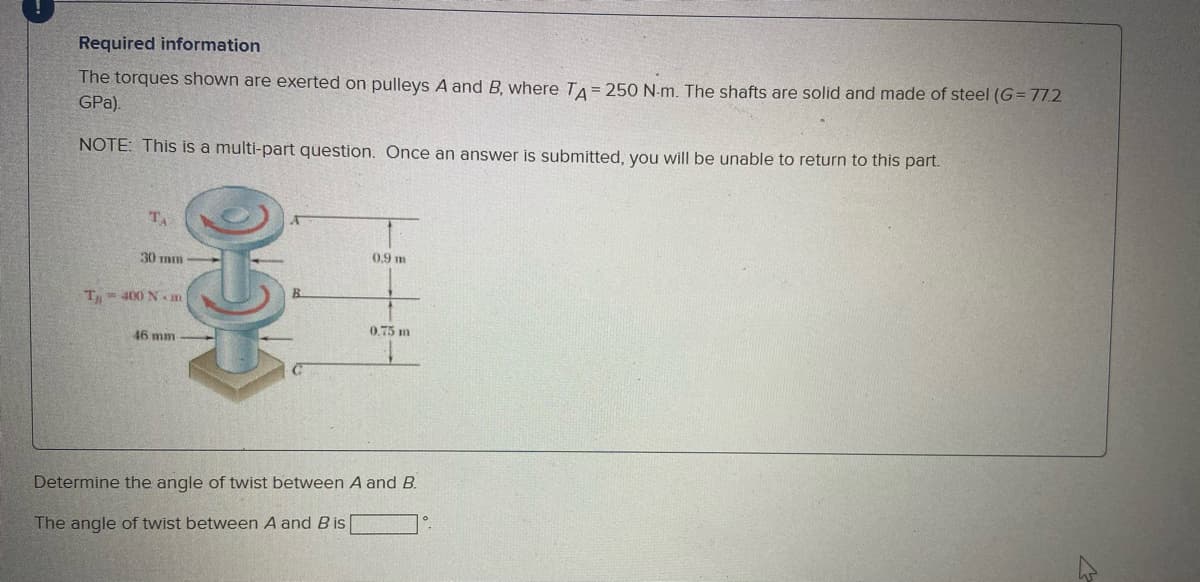 Required information
The torques shown are exerted on pulleys A and B, where TA = 250 N-m. The shafts are solid and made of steel (G= 77.2
GPa).
NOTE: This is a multi-part question. Once an answer is submitted, you will be unable to return to this part.
T
0.9 m
30 mm
T= 400 N m
0.75 m
46 mm
Determine the angle of twist between A and B.
The angle of twist between A and B is
