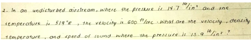 "in'
2. In an undistur bed airstream, where the preSsure js 14.7
and the
1emperature js 519 °R,
the vélocity u GOO H/sec ..What are the velocity , density
and speed of sound where
the pressuce il 13.910lin? ?
temperature
