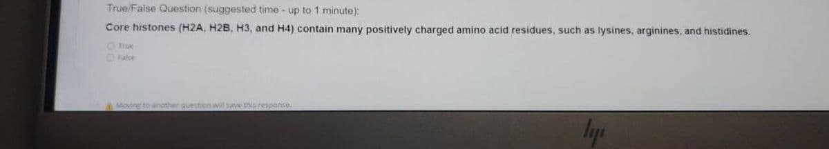 True/False Question (suggested time - up to 1 minute):
Core histones (H2A, H2B, H3, and H4) contain many positively charged amino acid residues, such as lysines, arginines, and histidines.
O True
O Fatse
Moving to anather question will save this response.
