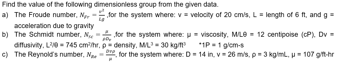 Find the value of the following dimensionless group from the given data.
a) The Froude number, Nr
„for the system where: v =
Lg
velocity of 20 cm/s, L =
length of 6 ft, and g =
acceleration due to gravity
b) The Schmidt number, Nsc
„for the system where: u = viscosity, M/LO = 12 centipoise (cP), Dv =
pDy
*1P = 1 g/cm-s
diffusivity, L?/0 = 745 cm?/hr, p = density, M/L3 = 30 kg/ft3
c) The Reynold's number, NRe
Dvp
for the system where: D = 14 in, v = 26 m/s, p = 3 kg/mL, µ = 107 g/ft-hr
