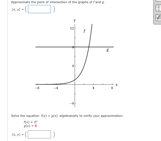 Approximate the point of intersection of the graphs of f and g.
(х, у) -
y
12
-8
Solve the equation f(x) = g(x) algebraically to verify your approximation.
f(x) = 2*
g(x) = 8
(x, y) =
