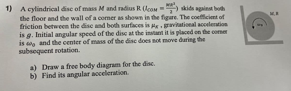 MR²
-)
1) A cylindrical disc of mass M and radius R (ICOM = MR2) skids against both
the floor and the wall of a corner as shown in the figure. The coefficient of
friction between the disc and both surfaces is UK, gravitational acceleration
is g. Initial angular speed of the disc at the instant it is placed on the corner
is wo and the center of mass of the disc does not move during the
subsequent rotation.
a) Draw a free body diagram for the disc.
b) Find its angular acceleration.
Wo
M, R
