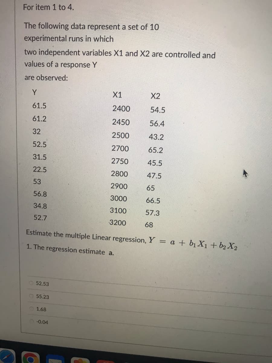 For item 1 to 4.
The following data represent a set of 10
experimental runs in which
two independent variables X1 and X2 are controlled and
values of a response Y
are observed:
Y
61.5
61.2
32
52.5
31.5
22.5
53
56.8
34.8
52.7
52.53
55.23
Estimate the multiple Linear regression, Y
1. The regression estimate a.
1.68
X1
2400
2450
2500
2700
2750
2800
2900
3000
3100
3200
-0.04
X2
54.5
56.4
43.2
65.2
45.5
47.5
65
66.5
57.3
68
=
a + b₁X₁ + b₂ X2