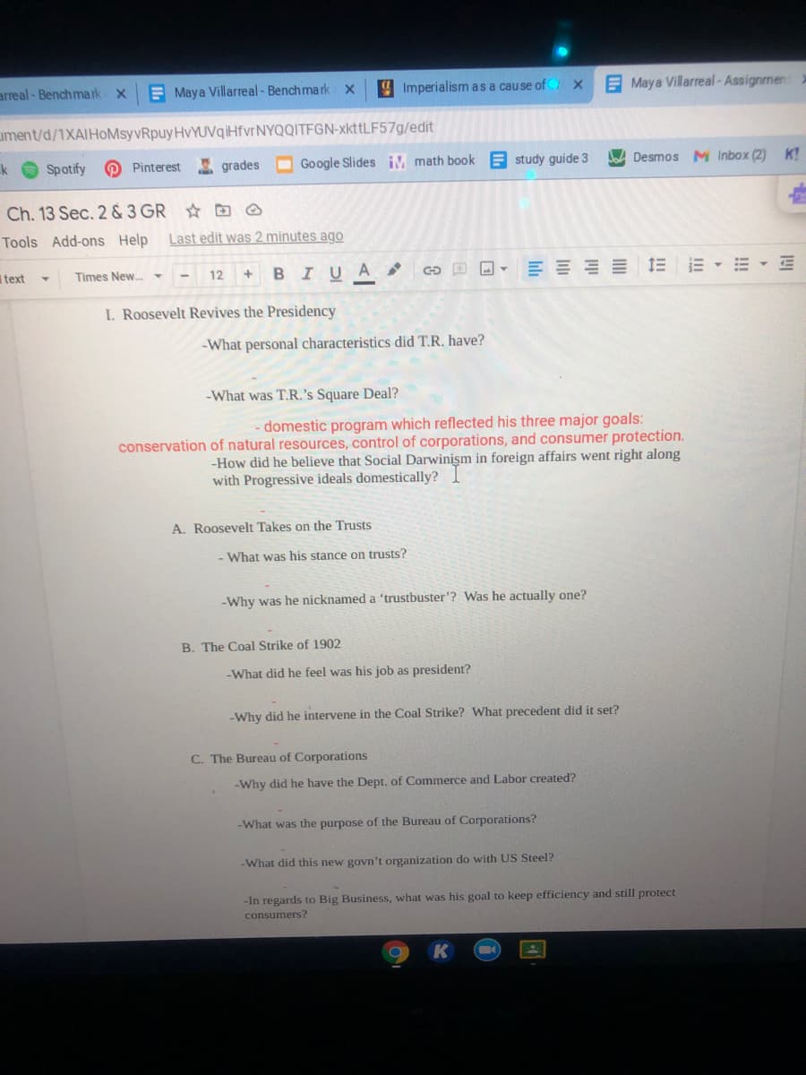 arreal - Benchma rk x
E Maya Villarreal- Benchmark X
4 Imperialism as a cause of X
E Maya Villarreal-Assignment
ument/d/1XAIHoMsyvRpuyHvYUVqiHfvrNYQQITFGN-xkttLF57g/edit
k
Spotify
O Pinterest
A grades
O Google Slides iM math book E study guide 3
A Desmos M Inbox (2) K!
Ch. 13 Sec. 2 & 3 GR B O
Tools Add-ons Help
Last edit was 2 minutes ago
text
Times New..
- 12
+ BIUA
E - E - E
I. Roosevelt Revives the Presidency
-What personal characteristics did T.R. have?
-What was T.R.'s Square Deal?
domestic program which reflected his three major goals:
conservation of natural resources, control of corporations, and consumer protection.
-How did he believe that Social Darwinism in foreign affairs went right along
with Progressive ideals domestically?
A. Roosevelt Takes on the Trusts
- What was his stance on trusts?
-Why was he nicknamed a 'trustbuster'? Was he actually one?
B. The Coal Strike of 1902
-What did he feel was his job as president?
-Why did he intervene in the Coal Strike? What precedent did it set?
C. The Bureau of Corporations
-Why did he have the Dept. of Commerce and Labor created?
-What was the purpose of the Bureau of Corporations?
-What did this new govn't organization do with US Steel?
-In regards to Big Business, what was his goal to keep efficiency and still protect
consumers?
