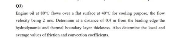 Q3)
Engine oil at 80°C flows over a flat surface at 40°C for cooling purpose, the flow
velocity being 2 m/s. Determine at a distance of 0.4 m from the leading edge the
hydrodynamic and thermal boundary layer thickness. Also determine the local and
average values of friction and convection coefficients.