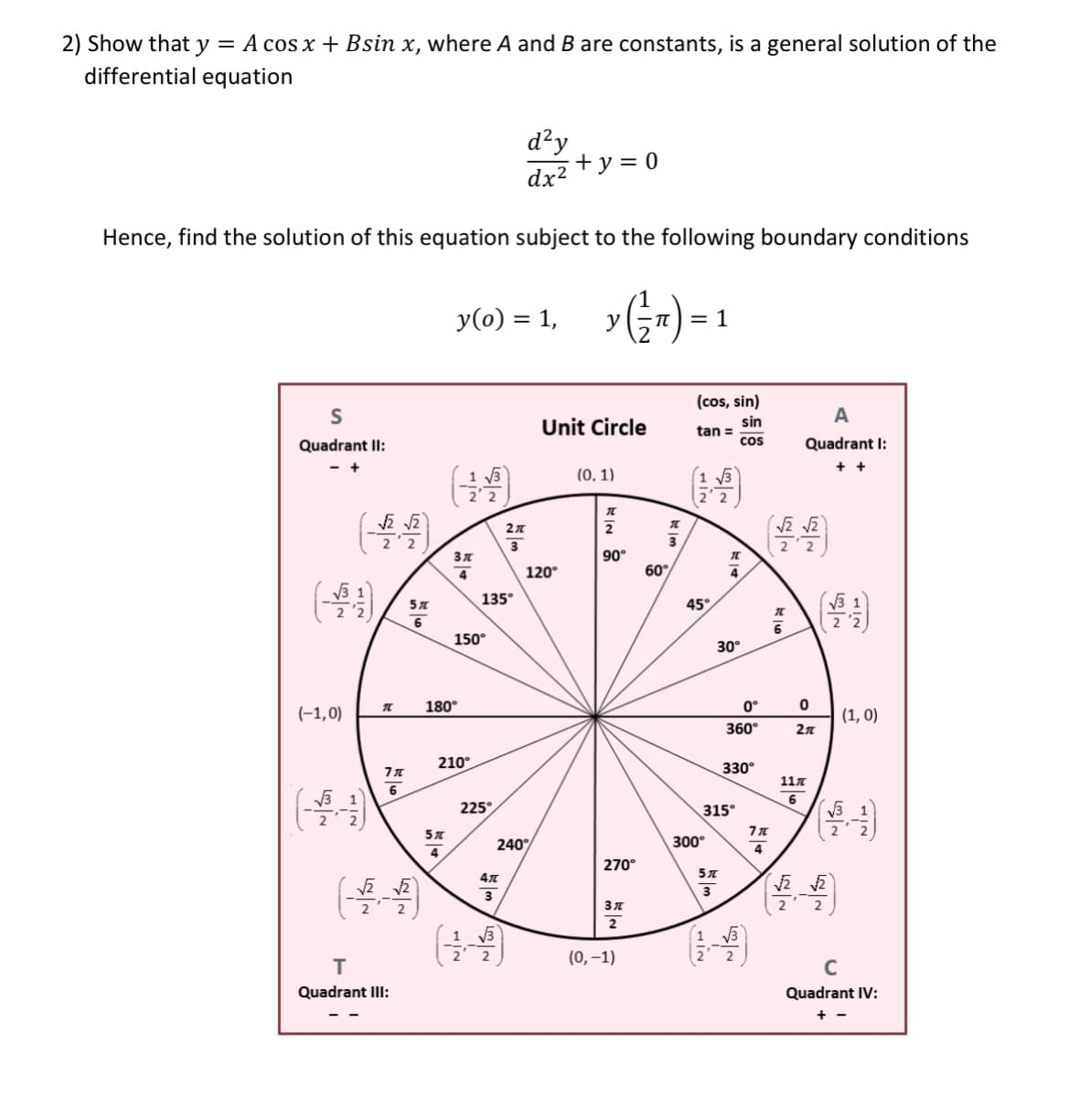 2) Show that y = A cos x + Bsin x, where A and B are constants, is a general solution of the
differential equation
d²y
+ y = 0
dx2
Hence, find the solution of this equation subject to the following boundary conditions
y(0) = 1,
= 1
(cos, sin)
S
A
Unit Circle
sin
tan =
Quadrant II:
cos
Quadrant I:
- +
+
(0, 1)
2'2
2
2'2
90°
120°
60°
4
135°
45°
150°
30°
180°
0°
(-1,0)
(1, 0)
360°
210°
330°
117
6
(목)
225°
315°
240°
300°
4
270°
3
2
2
2
(0, –1)
C
Quadrant Ill:
Quadrant IV:
프_3
