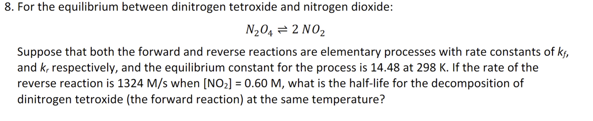 8. For the equilibrium between dinitrogen tetroxide and nitrogen dioxide:
N₂O4 = 2 NO₂
Suppose that both the forward and reverse reactions are elementary processes with rate constants of kf,
and k, respectively, and the equilibrium constant for the process is 14.48 at 298 K. If the rate of the
reverse reaction is 1324 M/s when [NO₂] = 0.60 M, what is the half-life for the decomposition of
dinitrogen tetroxide (the forward reaction) at the same temperature?