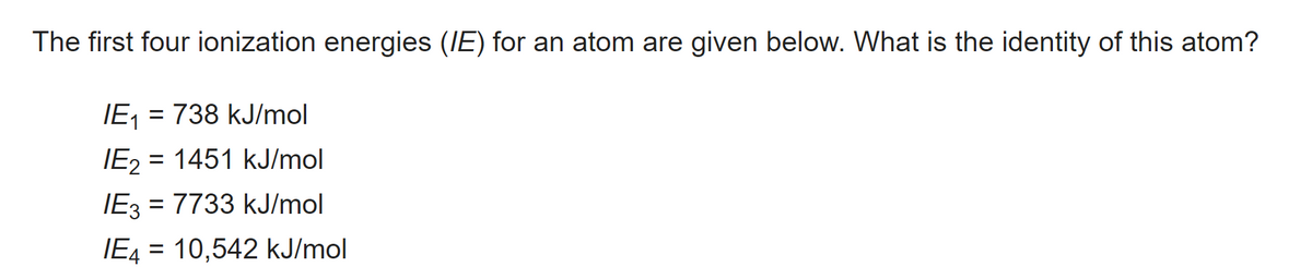 The first four ionization energies (IE) for an atom are given below. What is the identity of this atom?
IE₁ = 738 kJ/mol
IE₂ = =
1451 kJ/mol
IE3 = 7733 kJ/mol
IE4 = 10,542 kJ/mol