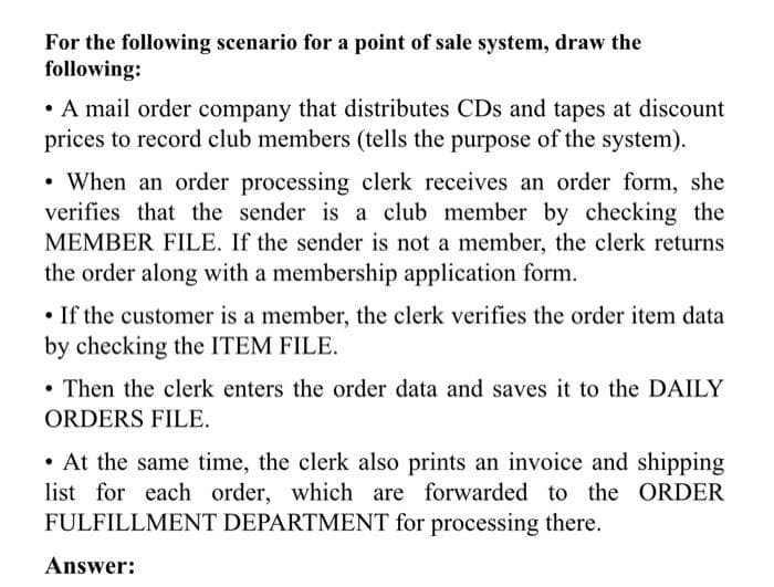 For the following scenario for a point of sale system, draw the
following:
• A mail order company that distributes CDs and tapes at discount
prices to record club members (tells the purpose of the system).
• When an order processing clerk receives an order form, she
verifies that the sender is a club member by checking the
MEMBER FILE. If the sender is not a member, the clerk returns
the order along with a membership application form.
• If the customer is a member, the clerk verifies the order item data
by checking the ITEM FILE.
Then the clerk enters the order data and saves it to the DAILY
ORDERS FILE.
• At the same time, the clerk also prints an invoice and shipping
list for each order, which are forwarded to the ORDER
FULFILLMENT DEPARTMENT for processing there.
Answer:
