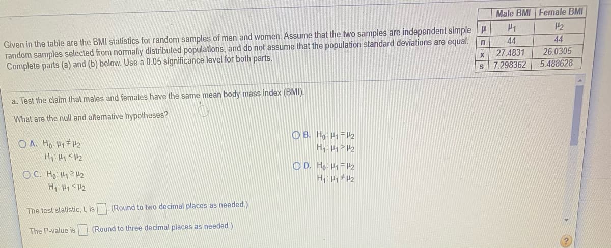 Male BMI Female BMI
H2
Given in the table are the BMI statistics for random samples of men and women. Assume that the two samples are independent simple u
random samples selected from normally distributed populations, and do not assume that the population standard deviations are equal.
Complete parts (a) and (b) below. Use a 0.05 significance level for both parts.
44
44
27.4831
s 7.298362
26.0305
5.488628
a. Test the claim that males and females have the same mean body mass index (BMI).
What are the null and alternative hypotheses?
O A. Ho H1#H2
O B. Ho =P2
Hy Hy <H2
O D. Ho H =#2
OC. Ho HyZH2
Hi Hy <H2
The test statistic, t, is. (Round to two decimal places as needed.)
The P-value is
(Round to three decimal places as needed.)
