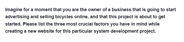 Imagine for a moment that you are the owner of a business that is going to start
advertising and selling bicycles online, and that this project is about to get
started. Please list the three most crucial factors you have in mind while
creating a new website for this particular system development project.