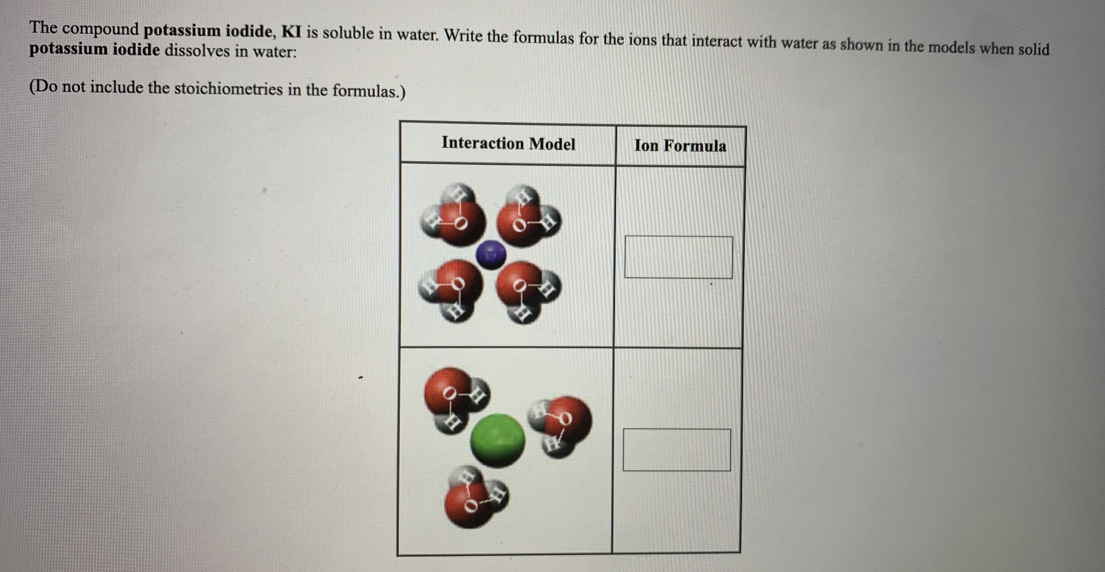 The compound potassium iodide, KI is soluble in water. Write the formulas for the ions that interact with water as shown in the models when solid
potassium iodide dissolves in water:
