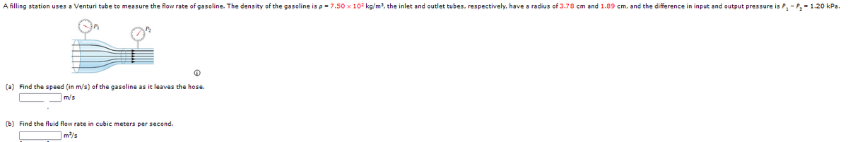 A filling station uses a Venturi tube to measure the flow rate of gasoline. The density of the gasoline is p = 7.50 x 102 kg/m3, the inlet and outlet tubes, respectively, have a radius of 3.78 cm and 1.89 cm, and the difference in input and output pressure is P, - P, = 1.20 kPa.
(a) Find the speed (in m/s) of the gasoline as it leaves the hose.
m/s
(b) Find the fluid flow rate in cubic meters per second.
m/s
