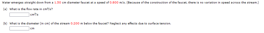 Water emerges straight down from a 1.50 cm diameter faucet at a speed of 0.800 m/s. (Because of the construction of the faucet, there is no variation in speed across the stream.)
(a) What is the flow rate in cm/s?
cm/s
(b) What is the diameter (in cm) of the stream 0.200 m below the faucet? Neglect any effects due to surface tension.
cm
