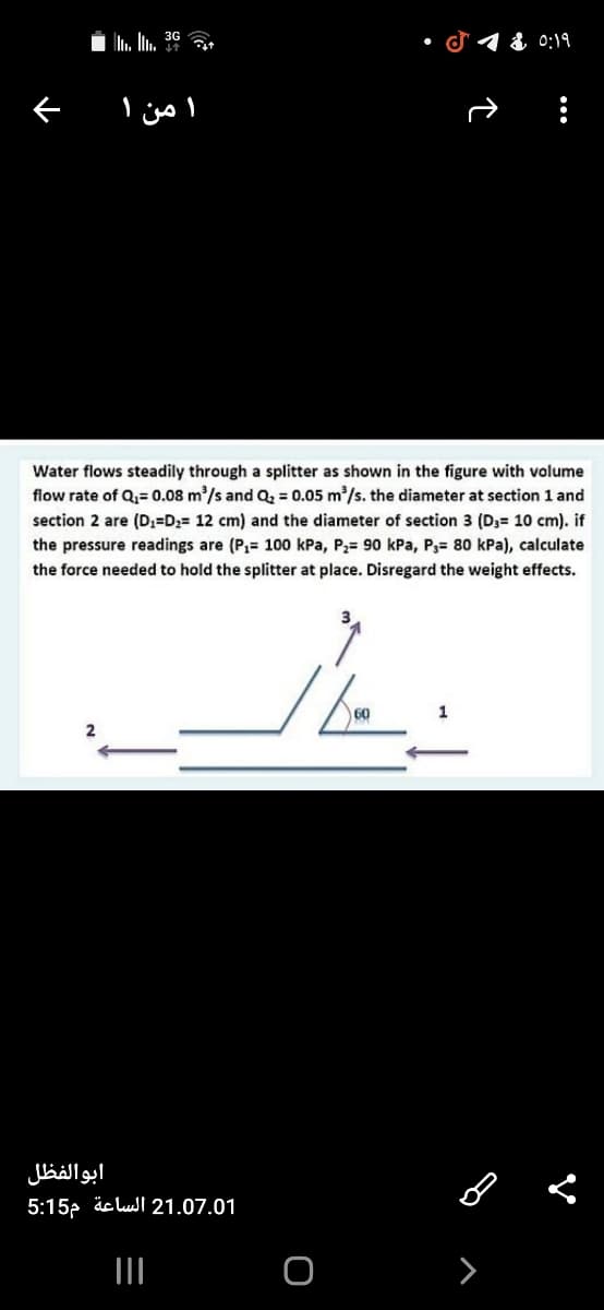 i . In. 3º
d 1 & 0:19
ぐ
من ۱
Water flows steadily through a splitter as shown in the figure with volume
flow rate of Q= 0.08 m/s and Q = 0.05 m/s. the diameter at section 1 and
section 2 are (D3=D2= 12 cm) and the diameter of section 3 (D3= 10 cm). if
the pressure readings are (P,= 100 kPa, P2= 90 kPa, P3= 80 kPa), calculate
the force needed to hold the splitter at place. Disregard the weight effects.
ابوالفظل
5:15p äclul 21.07.01
>

