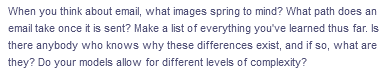 When you think about email, what images spring to mind? What path does an
email take once it is sent? Make a list of everything you've learned thus far. Is
there anybody who knows why these differences exist, and if so, what are
they? Do your models allow for different levels of complexity?