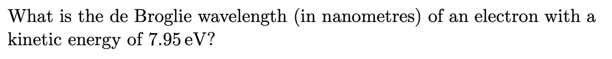 What is the de Broglie wavelength (in nanometres) of an electron with a
kinetic energy of 7.95 eV?