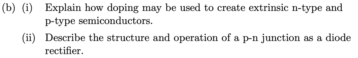 (b) (i) Explain how doping may be used to create extrinsic n-type and
p-type semiconductors.
(ii) Describe the structure and operation of a p-n junction as a diode
rectifier.