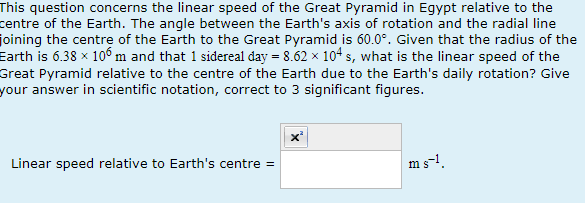 This question concerns the linear speed of the Great Pyramid in Egypt relative to the
centre of the Earth. The angle between the Earth's axis of rotation and the radial line
joining the centre of the Earth to the Great Pyramid is 60.0°. Given that the radius of the
Earth is 6.38 x 106 m and that 1 sidereal day = 8.62 × 104 s, what is the linear speed of the
Great Pyramid relative to the centre of the Earth due to the Earth's daily rotation? Give
your answer in scientific notation, correct to 3 significant figures.
Linear speed relative to Earth's centre =
X²
ms-1.