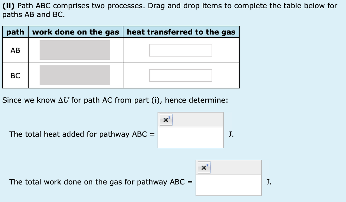 (ii) Path ABC comprises two processes. Drag and drop items to complete the table below for
paths AB and BC.
path work done on the gas heat transferred to the gas
AB
BC
Since we know AU for path AC from part (i), hence determine:
The total heat added for pathway ABC =
J.
The total work done on the gas for pathway ABC =
J.