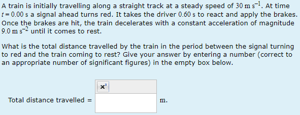 A train is initially travelling along a straight track at a steady speed of 30 m s¯¹. At time
t = 0.00 s a signal ahead turns red. It takes the driver 0.60 s to react and apply the brakes.
Once the brakes are hit, the train decelerates with a constant acceleration of magnitude
9.0 m s2 until it comes to rest.
What is the total distance travelled by the train in the period between the signal turning
to red and the train coming to rest? Give your answer by entering a number (correct to
an appropriate number of significant figures) in the empty box below.
Total distance travelled =
m.