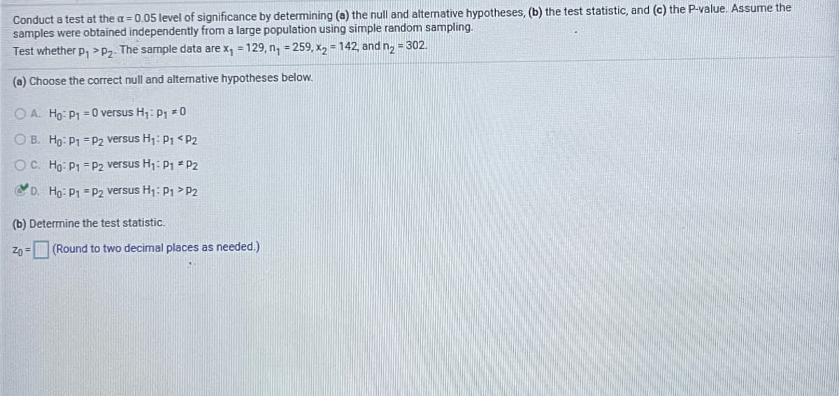 Conduct a test at the a = 0.05 level of significance by determining (a) the null and altenative hypotheses, (b) the test statistic, and (c) the P-value. Assume the
samples were obtained independently from a large population using simple random sampling.
Test whether p, >P2. The sample data are x, = 129, n, = 259, X2 = 142, and n, = 302.
(a) Choose the correct null and alternative hypotheses below.
O A. Ho: P1 = 0 versus H;:P1 =0
O B. Ho: P1 =P2 versus H1: P1 <P2
OC. Ho: P1 = P2 versus H1: P1 P2
D. Ho: P1 = P2 versus H1: P1 >P2
(b) Determine the test statistic.
Zn = (Round to two decimal places as needed.)
