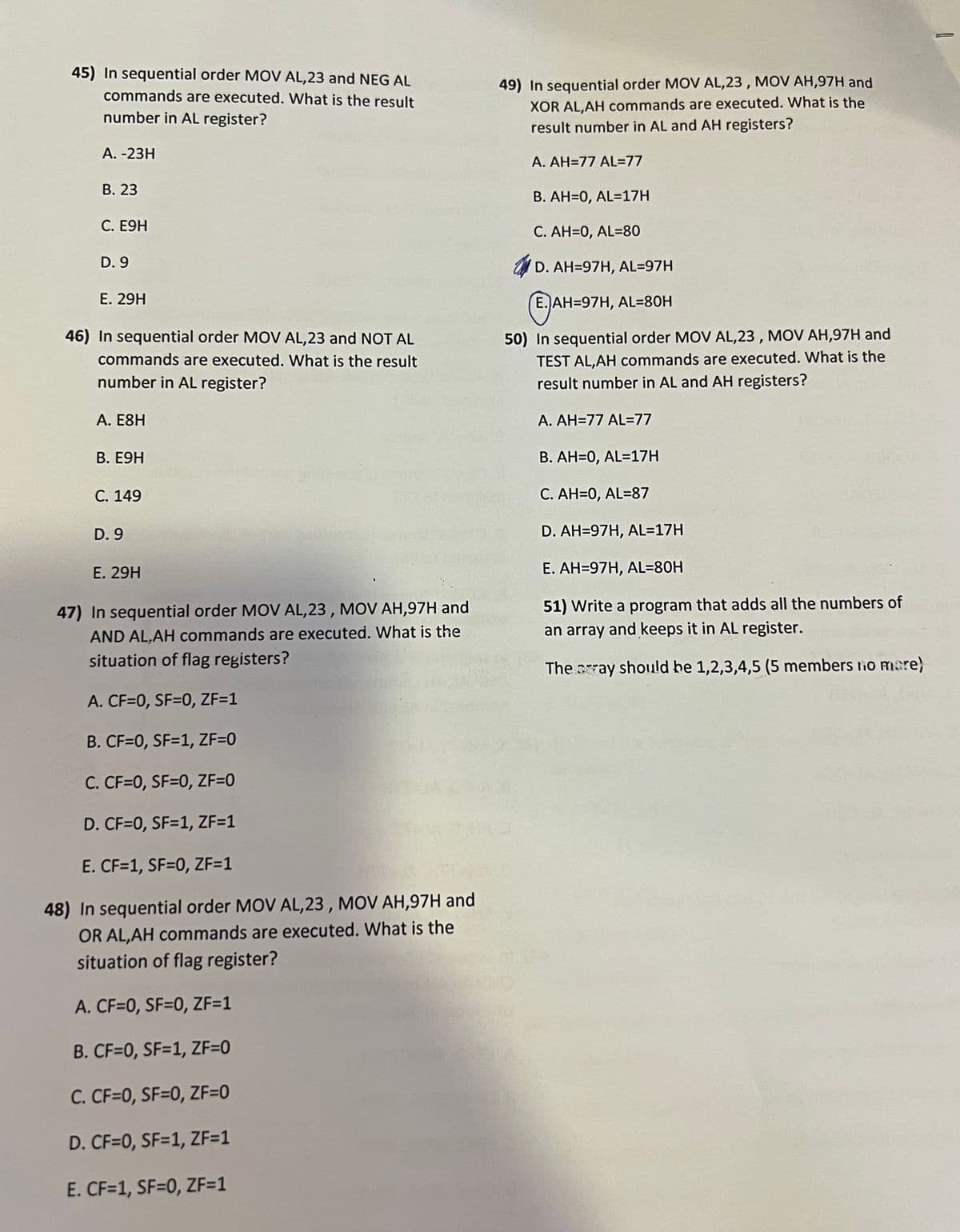 45) In sequential order MOV AL,23 and NEG AL
commands are executed. What is the result
number in AL register?
A. -23H
B. 23
C. E9H
D. 9
E. 29H
46) In sequential order MOV AL,23 and NOT AL
commands are executed. What is the result
number in AL register?
A. E8H
B. E9H
C. 149
D. 9
E. 29H
47) In sequential order MOV AL,23, MOV AH,97H and
AND AL,AH commands are executed. What is the
situation of flag registers?
A. CF=0, SF=0, ZF=1
B. CF=0, SF=1, ZF=0
C. CF=0, SF=0, ZF=0
D. CF=0, SF=1, ZF=1
E. CF=1, SF=0, ZF=1
48) In sequential order MOV AL,23, MOV AH,97H and
OR AL,AH commands are executed. What is the
situation of flag register?
A. CF=0, SF=0, ZF=1
B. CF=0, SF=1, ZF=0
C. CF=0, SF=0, ZF=0
D. CF=0, SF=1, ZF=1
E. CF=1, SF=0, ZF=1
49) In sequential order MOV AL,23, MOV AH,97H and
XOR AL,AH commands are executed. What is the
result number in AL and AH registers?
A. AH-77 AL=77
B. AH=0, AL=17H
C. AH=0, AL-80
D. AH-97H, AL=97H
E. AH-97H, AL=80H
50) In sequential order MOV AL,23, MOV AH,97H and
TEST AL,AH commands are executed. What is the
result number in AL and AH registers?
A. AH-77 AL=77
B. AH=0, AL=17H
C. AH=0, AL=87
D. AH-97H, AL=17H
E. AH-97H, AL=80H
51) Write a program that adds all the numbers of
an array and keeps it in AL register.
The array should be 1,2,3,4,5 (5 members to more)