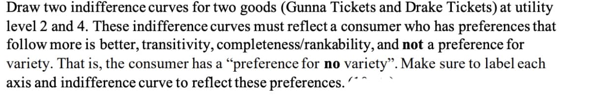 Draw two indifference curves for two goods (Gunna Tickets and Drake Tickets) at utility
level 2 and 4. These indifference curves must reflect a consumer who has preferences that
follow more is better, transitivity, completeness/rankability, and not a preference for
variety. That is, the consumer has a "preference for no variety". Make sure to label each
axis and indifference curve to reflect these preferences.
