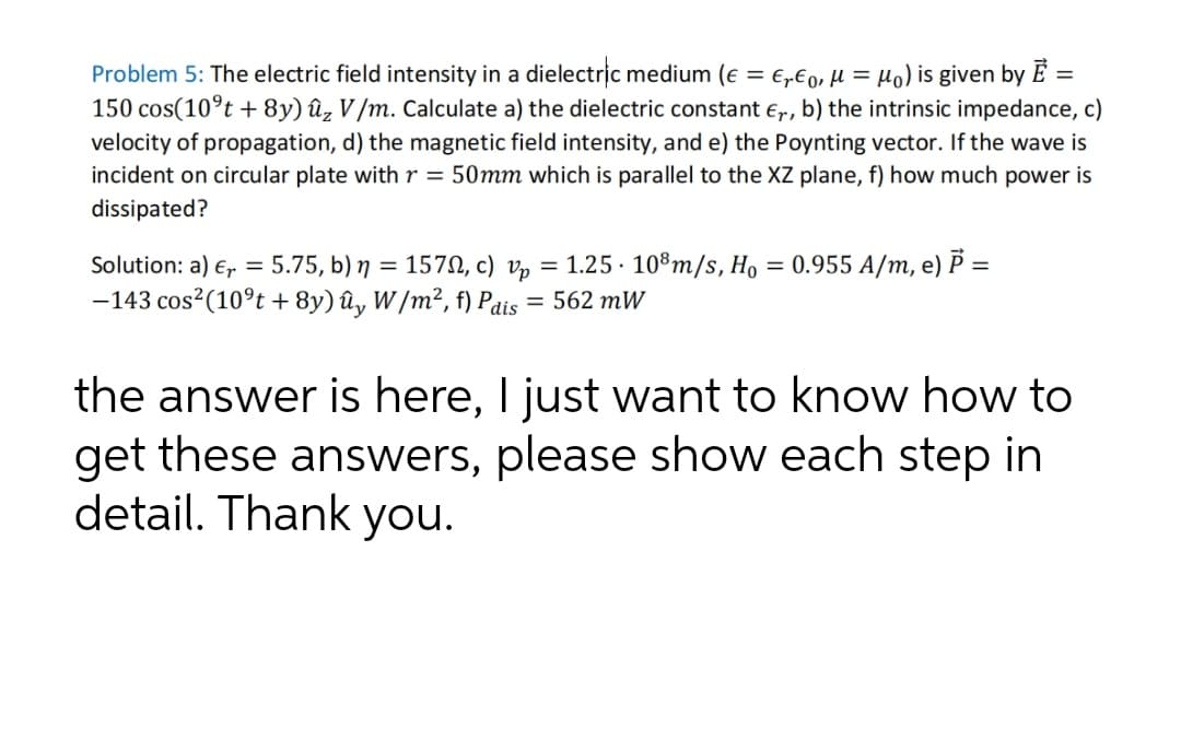 Problem 5: The electric field intensity in a dielectric medium (e = €„€o, µ = µ) is given by E
150 cos(10°t + 8y) ûz V /m. Calculate a) the dielectric constant e,r, b) the intrinsic impedance, c)
velocity of propagation, d) the magnetic field intensity, and e) the Poynting vector. If the wave is
incident on circular plate with r = 50mm which is parallel to the XZ plane, f) how much power is
dissipated?
Solution: a) E, = 5.75, b) n
157N, c) v, = 1.25 · 10°m/s, Ho = 0.955 A/m, e) P =
-143 cos?(10°t + 8y) ûy W/m², f) Pdis
= 562 mW
the answer is here, I just want to know how to
get these answers, please show each step in
detail. Thank you.
