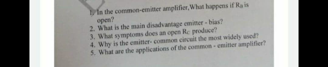 1, In the common-emitter amplifier, What happens if Rg is
open?
2. What is the main disadvantage emitter - bias?
3. What symptoms does an open Re produce?
4. Why is the emitter- common circuit the most widely used?
5. What are the applications of the common- emitter amplifier?
