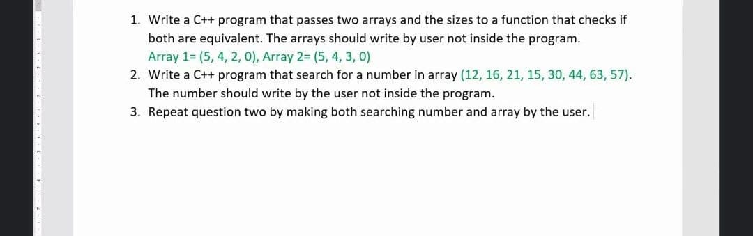 1. Write a C++ program that passes two arrays and the sizes to a function that checks if
both are equivalent. The arrays should write by user not inside the program.
Array 1= (5, 4, 2, 0), Array 2= (5, 4, 3, 0)
2. Write a C++ program that search for a number in array (12, 16, 21, 15, 30, 44, 63, 57).
The number should write by the user not inside the program.
3. Repeat question two by making both searching number and array by the user.
