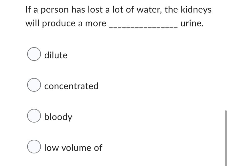 If a person has lost a lot of water, the kidneys
will produce a more
urine.
O dilute
O concentrated
O bloody
O low volume of