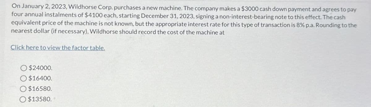 On January 2, 2023, Wildhorse Corp. purchases a new machine. The company makes a $3000 cash down payment and agrees to pay
four annual instalments of $4100 each, starting December 31, 2023, signing a non-interest-bearing note to this effect. The cash
equivalent price of the machine is not known, but the appropriate interest rate for this type of transaction is 8% p.a. Rounding to the
nearest dollar (if necessary), Wildhorse should record the cost of the machine at
Click here to view the factor table.
$24000.
O $16400.
O$16580.
$13580.
