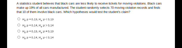 A statistics student believes that black cars are less likely to receive tickets for moving violations. Black cars
make up 19% of all cars manufactured. The student randomly selects 70 moving violation records and finds
that 10 of them involve black cars. Which hypotheses would test the student's claim?
O Hoip = 0.19, H,p<0.19
O Họi p = 0.14, H, p > 0.14
O Ho:p = 0.19, H, p = 0.19
O Hoi p = 0.14, H,p<0.14
